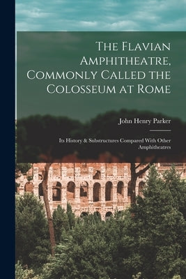 The Flavian Amphitheatre, Commonly Called the Colosseum at Rome: Its History & Substructures Compared With Other Amphitheatres by Parker, John Henry