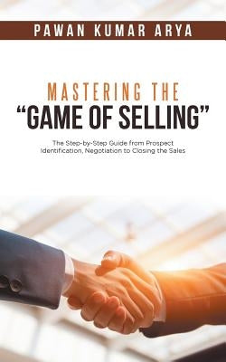 Mastering the "Game of Selling": The Step-by-Step Guide from Prospect Identification, Negotiation to Closing the Sales by Arya, Pawan Kumar