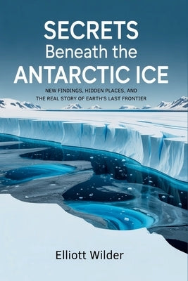 Secrets Beneath the Antarctic Ice: New Findings, Hidden Places, and the Real Story of Earth's Last Frontier by Wilder, Elliott