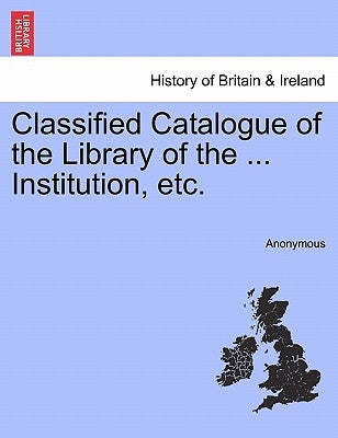 Classified Catalogue of the Library of the ... Institution, Etc. by Anonymous