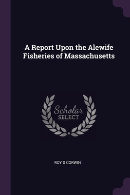 A Report Upon the Alewife Fisheries of Massachusetts by Corwin, Roy S.