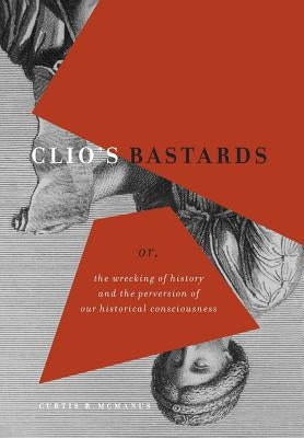 Clio's Bastards: Or, the Wrecking of History and the Perversion of Our Historical Consciousness by McManus, Curtis R.