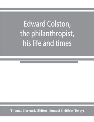 Edward Colston, the philanthropist, his life and times; including a Memoir of his father; the result of a laborious investigation into the archives of by Garrard, Thomas