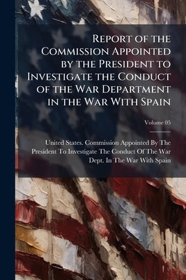 Report of the Commission Appointed by the President to Investigate the Conduct of the War Department in the War With Spain; Volume 05 by United States Commission Appointed by T.