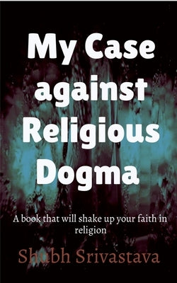 My case against Religious Dogma: Challenge your faith by reading this book! by Srivastava, Shubh