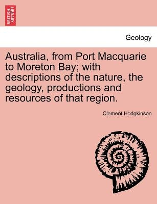 Australia, from Port Macquarie to Moreton Bay; With Descriptions of the Nature, the Geology, Productions and Resources of That Region. by Hodgkinson, Clement