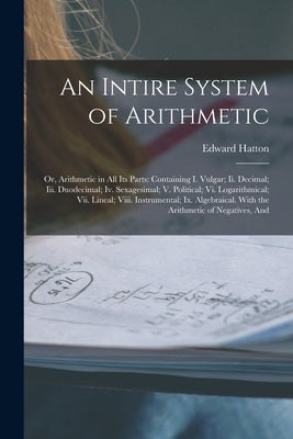 An Intire System of Arithmetic: Or, Arithmetic in All Its Parts: Containing I. Vulgar; Ii. Decimal; Iii. Duodecimal; Iv. Sexagesimal; V. Political; Vi by Hatton, Edward
