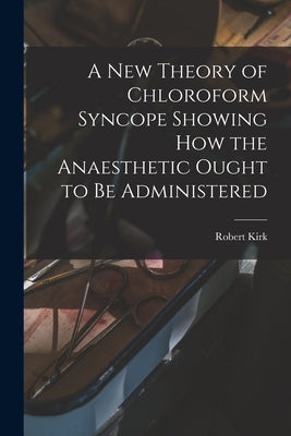 A New Theory of Chloroform Syncope Showing How the Anaesthetic Ought to Be Administered by Kirk, Robert 1867-1907