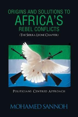 Origins and Solutions to Africa's Rebel Conflicts (the Seirra Leone Chapter): Politicians Centered Approach by Sannoh, Mohamed