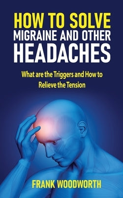 How to Solve Migraine and other Headaches: What are the Triggers and How to Relieve the Tension by Woodworth, Frank