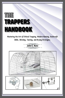 The Trappers Handbook: Mastering the Art of Ethical Trapping, Modern Hunting, Bushcraft Skills, Skinning, Tanning, and Drying Strategies. by C. Kunz, John