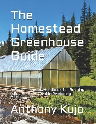 The Homestead Greenhouse Guide: A Comprehensive Handbook for Running a Full-Scale Vegetable Producing Greenhouse by Kujo, Anthony