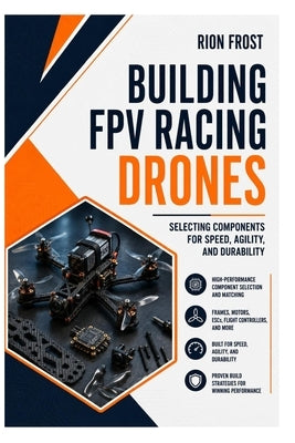 Building FPV Racing Drones: Selecting Components for Speed, Agility, and Durability by Frost, Rion