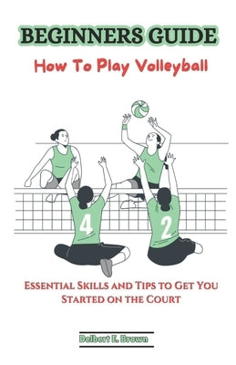 Beginners Guide: How To Play Volleyball: Essential Skills and Tips to Get You Started on the Court by Brown, Delbert E.