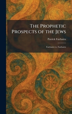 The Prophetic Prospects of the Jews: Fairbairn Vs. Fairbairn by Fairbairn, Patrick