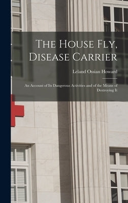 The House Fly, Disease Carrier: An Account of Its Dangerous Activities and of the Means of Destroying It by Howard, Leland Ossian