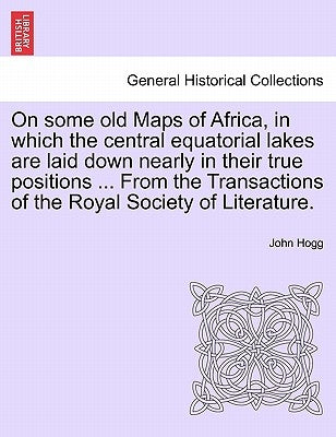 On Some Old Maps of Africa, in Which the Central Equatorial Lakes Are Laid Down Nearly in Their True Positions ... from the Transactions of the Royal by Hogg, John