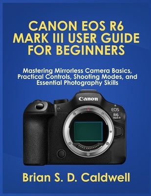 Canon EOS R6 Mark III User Guide for Beginners: Mastering Mirrorless Camera Basics, Practical Controls, Shooting Modes, and Essential Photography Skil by Caldwell, Brian S. D.