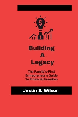Building A Legacy: The family-First Entrepreneur's Guide To Financial Freedom by Wilson, Justin S.