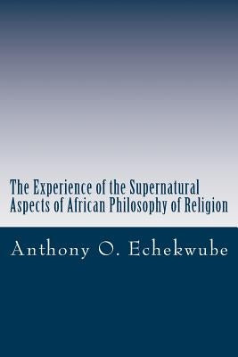 The Experience of the Supernatural: Aspects of African Philosophy of Religion by Echekwube, Anthony O.