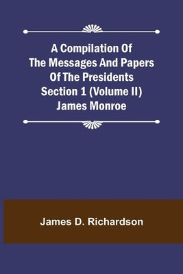 A Compilation of the Messages and Papers of the Presidents Section 1 (Volume II) James Monroe by D. Richardson, James