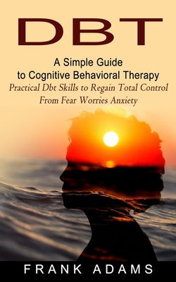 Dbt: A Simple Guide to Cognitive Behavioral Therapy (Practical Dbt Skills to Regain Total Control From Fear Worries Anxiety by Adams, Frank