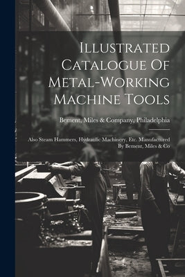 Illustrated Catalogue Of Metal-working Machine Tools: Also Steam Hammers, Hydraulic Machinery, Etc. Manufactured By Bement, Miles & Co by Bement, Miles &. Company Philadelphia