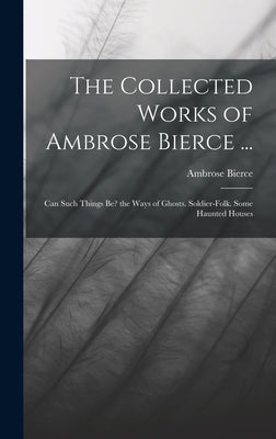 The Collected Works of Ambrose Bierce ...: Can Such Things Be? the Ways of Ghosts. Soldier-Folk. Some Haunted Houses by Bierce, Ambrose