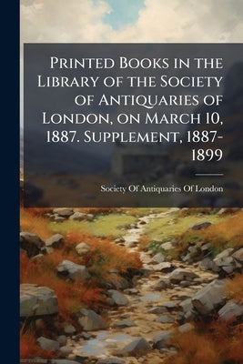 Printed Books in the Library of the Society of Antiquaries of London, on March 10, 1887. Supplement, 1887-1899 by Society of Antiquaries of London