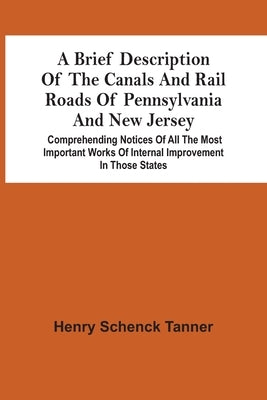 A Brief Description Of The Canals And Rail Roads Of Pennsylvania And New Jersey: Comprehending Notices Of All The Most Important Works Of Internal Imp by Schenck Tanner, Henry