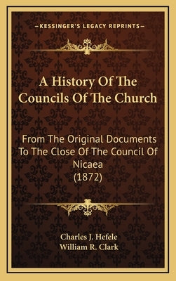 A History Of The Councils Of The Church: From The Original Documents To The Close Of The Council Of Nicaea (1872) by Hefele, Charles J.