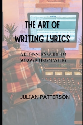 The Art of Writing Lyrics: A Beginner's Guide to Songwriting Mastery by Patterson, Julian