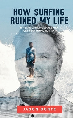 How Surfing Ruined My Life: 30 Years of Riding Waves and One Year Trying Not To: 30 Years of Riding Waves and One of Trying Not To by Borte, Jason