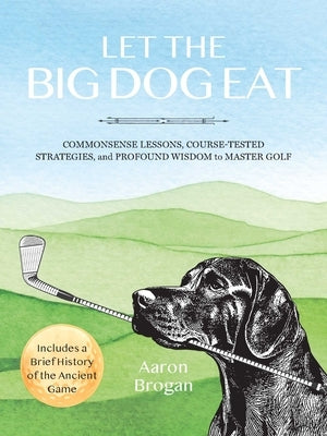 Let the Big Dog Eat: Commonsense Lessons, Course-Tested Strategies, and Profound Wisdom to Master Golf by Brogan, Aaron