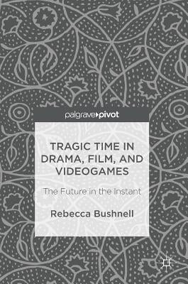 Tragic Time in Drama, Film, and Videogames: The Future in the Instant by Bushnell, Rebecca