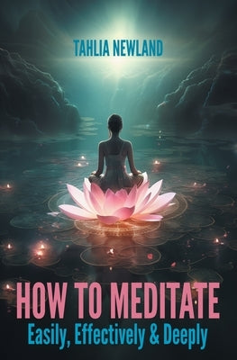 How to Meditate Easily, Effectively & Deeply by Newland, Tahlia