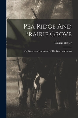 Pea Ridge And Prairie Grove: Or, Scenes And Incidents Of The War In Arkansas by Baxter, William