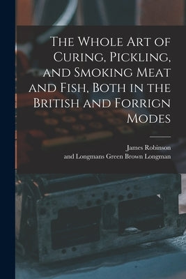 The Whole Art of Curing, Pickling, and Smoking Meat and Fish, Both in the British and Forrign Modes by Robinson, James