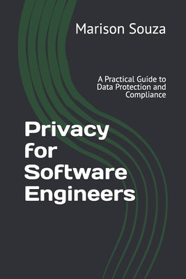 Privacy for Software Engineers: A Practical Guide to Data Protection and Compliance: Concepts, Techniques and Best Practices for Implementing Privacy by Souza, Marison