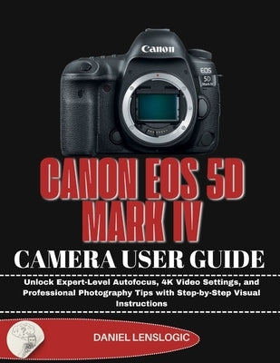 Canon EOS 5d Mark IV Camera User Guide: Unlock Expert-Level Autofocus, 4K Video Settings, and Professional Photography Tips with Step-by-Step Visual I by Lenslogic, Daniel