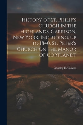 History of St. Philip's Church in the Highlands, Garrison, New York, Including, up to 1840, St. Peter's Church on the Manor of Cortlandt by 1865-1949, Chorley E. Clowes