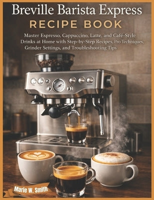 Breville Barista Express Recipe Book: Master Espresso, Cappuccino, Latte, and Café-Style Drinks at Home with Step-by-Step Recipes, Pro Techniques, Gri by Smith, Marie W.