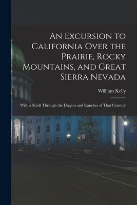 An Excursion to California Over the Prairie, Rocky Mountains, and Great Sierra Nevada: With a Stroll Through the Diggins and Ranches of That Country by Kelly, William