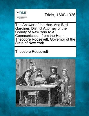 The Answer of the Hon. Asa Bird Gardiner, District Attorney of the County of New York to a Communication from the Hon. Theodore Roosevelt, Governor of by Roosevelt, Theodore, IV