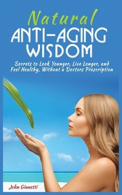 Natural Anti-Aging Wisdom: Secrets to Look Younger, Live Longer, and Feel Healthy, Without a Doctor's Prescription by Gianetti, John