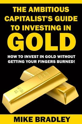 The Ambitious Capitalist's Guide to Investing in GOLD: How to Invest in GOLD without Getting Your Fingers Burned! by Bradley, Mike