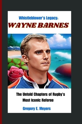 Whistleblower's Legacy: WAYNE BARNES: The Untold Chapters of Rugby's Most Iconic Referee by E. Meyers, Gregory