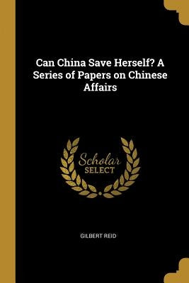 Can China Save Herself? A Series of Papers on Chinese Affairs by Reid, Gilbert