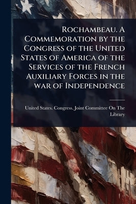 Rochambeau. A Commemoration by the Congress of the United States of America of the Services of the French Auxiliary Forces in the war of Independence by United States Congress Joint Commit