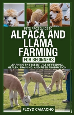 PetsPros Guide to Alpaca and Llama Farming for Beginners: Learning the Essentials of Feeding, Health, Training, and Fiber Production by Camacho, Floyd